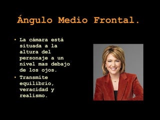 Ángulo Medio Frontal .  La cámara está situada a la altura del personaje a un nivel mas debajo de los ojos. Transmite equilibrio, veracidad y realismo. 
