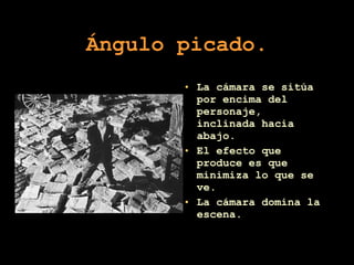 Ángulo picado. La cámara se sitúa por encima del personaje, inclinada hacia abajo. El efecto que produce es que minimiza lo que se ve.  La cámara domina la escena. 