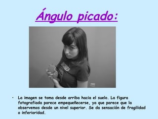 Ángulo picado: La imagen se toma desde arriba hacia el suelo. La figura fotografiada parece empequeñecerse, ya que parece que la observemos desde un nivel superior. Se da sensación de fragilidad o inferioridad. 