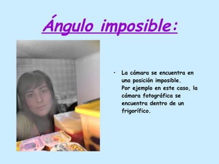 Ángulo imposible: La cámara se encuentra en una posición imposible. Por ejemplo en este caso, la cámara fotográfica se encuentra dentro de un frigorífico. 
