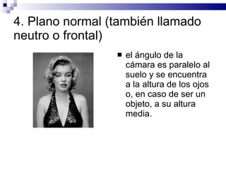 4.  Plano normal (también llamado neutro o frontal)  el ángulo de la cámara es paralelo al suelo y se encuentra a la altura de los ojos o, en caso de ser un objeto, a su altura media.  
