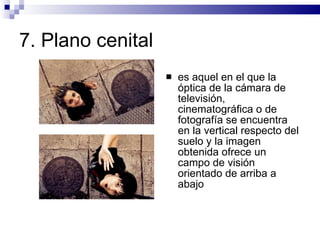7.  Plano cenital  es aquel en el que la óptica de la cámara de televisión, cinematográfica o de fotografía se encuentra en la vertical respecto del suelo y la imagen obtenida ofrece un campo de visión orientado de arriba a abajo  