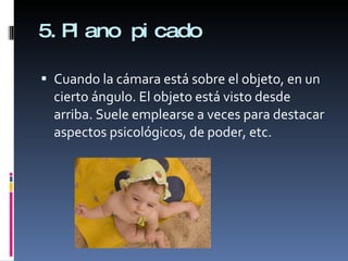 5.Plano picado Cuando la cámara está sobre el objeto, en un cierto ángulo. El objeto está visto desde arriba. Suele emplearse a veces para destacar aspectos psicológicos, de poder, etc.  