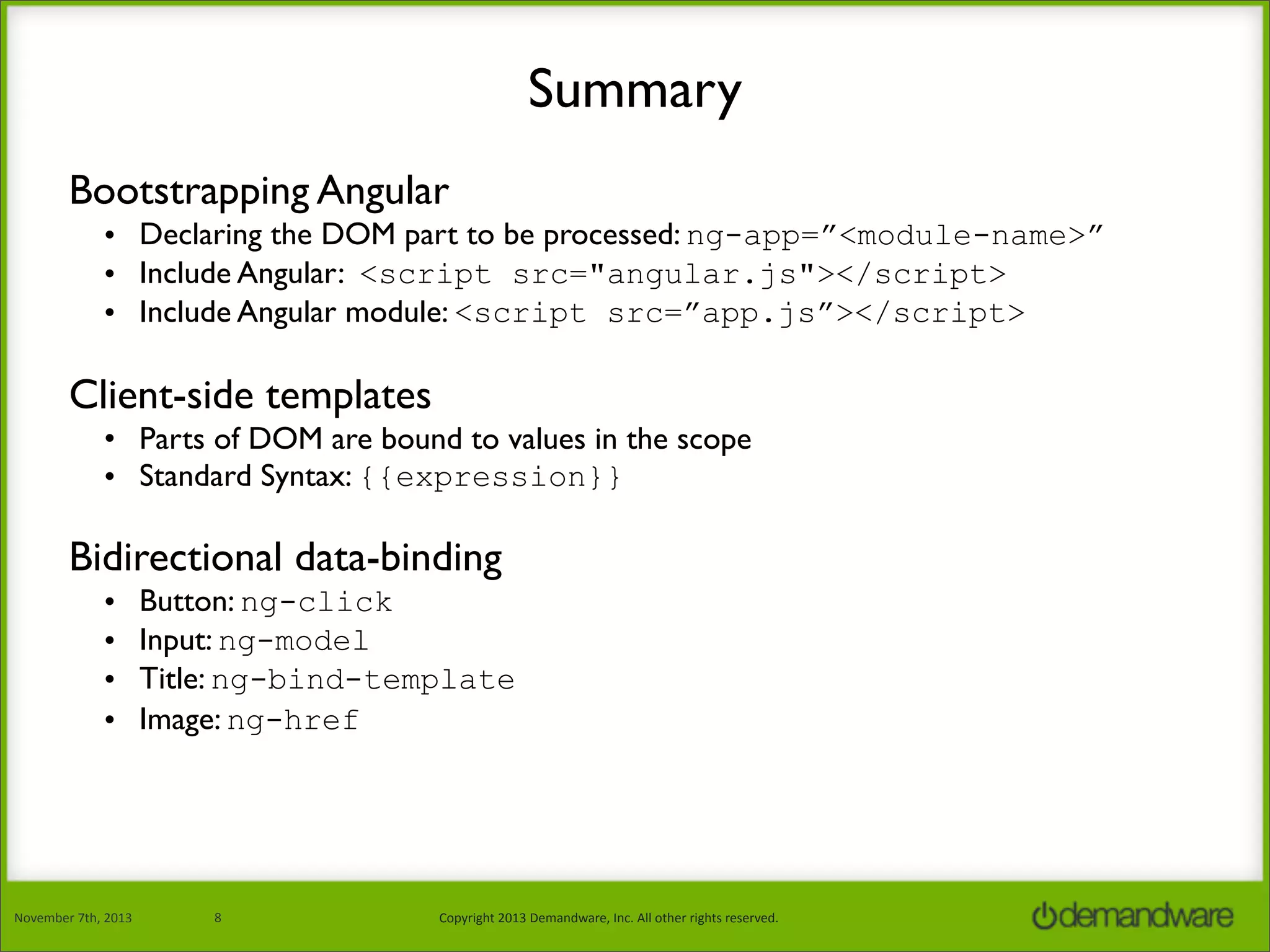 Summary
Bootstrapping Angular
• Declaring the DOM part to be processed: ng-app=”<module-name>”
• Include Angular: <script src="angular.js"></script>
• Include Angular module: <script src=”app.js”></script>

Client-side templates
• Parts of DOM are bound to values in the scope
• Standard Syntax: {{expression}}

Bidirectional data-binding
•
•
•
•

November	
  7th,	
  2013

Button: ng-click
Input: ng-model
Title: ng-bind-template
Image: ng-href

8

Copyright	
  2013	
  Demandware,	
  Inc.	
  All	
  other	
  rights	
  reserved.

 