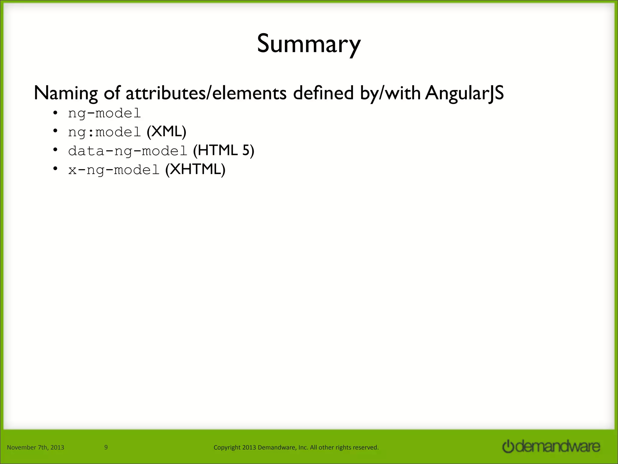 Summary
Naming of attributes/elements deﬁned by/with AngularJS
•
•
•
•

November	
  7th,	
  2013

ng-model
ng:model (XML)
data-ng-model (HTML 5)
x-ng-model (XHTML)

9

Copyright	
  2013	
  Demandware,	
  Inc.	
  All	
  other	
  rights	
  reserved.

 