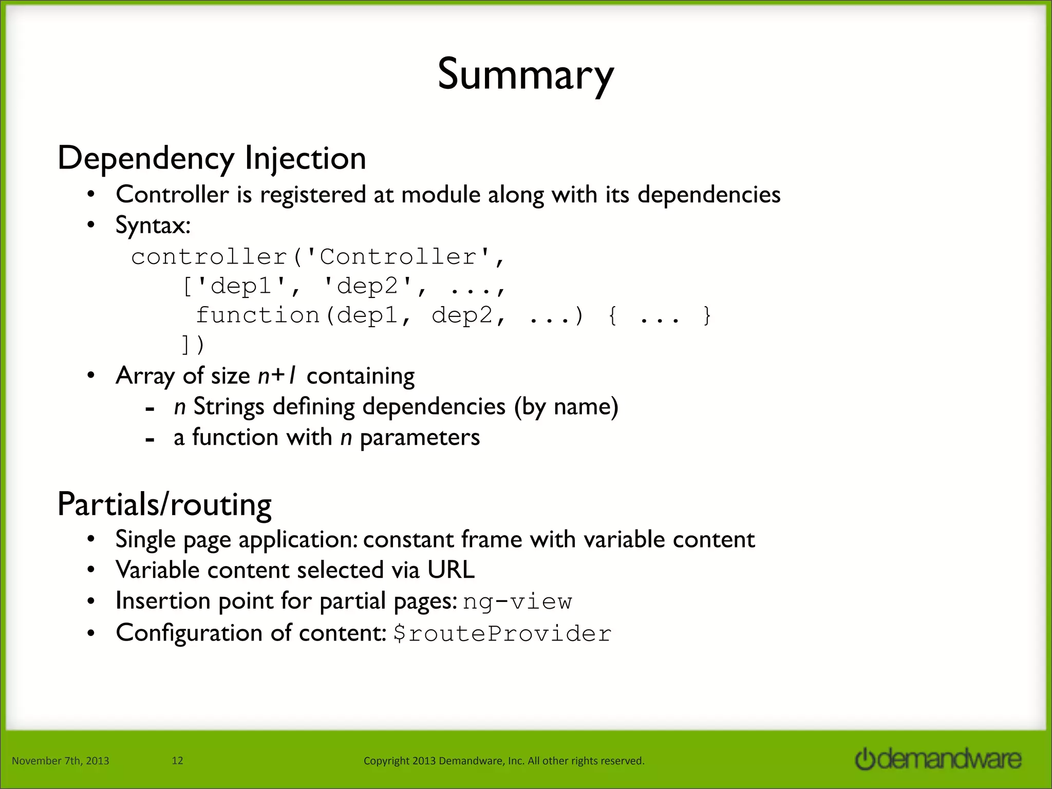Summary
Dependency Injection
• Controller is registered at module along with its dependencies
• Syntax:
controller('Controller',
['dep1', 'dep2', ...,
function(dep1, dep2, ...) { ... }
])
• Array of size n+1 containing
- n Strings deﬁning dependencies (by name)
- a function with n parameters

Partials/routing
•
•
•
•

November	
  7th,	
  2013

Single page application: constant frame with variable content
Variable content selected via URL
Insertion point for partial pages: ng-view
Conﬁguration of content: $routeProvider

12

Copyright	
  2013	
  Demandware,	
  Inc.	
  All	
  other	
  rights	
  reserved.

 
