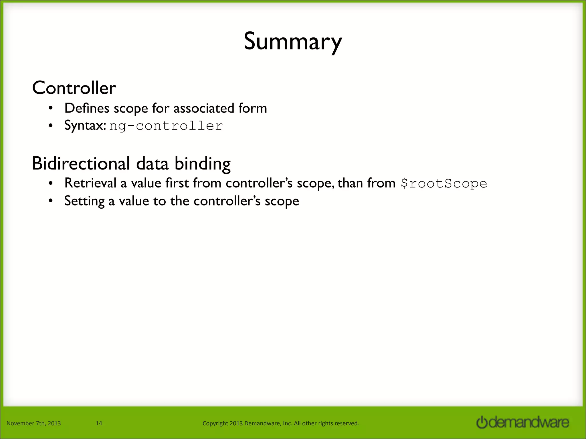 Summary
Controller
• Deﬁnes scope for associated form
• Syntax: ng-controller

Bidirectional data binding

• Retrieval a value ﬁrst from controller’s scope, than from $rootScope
• Setting a value to the controller’s scope

November	
  7th,	
  2013

14

Copyright	
  2013	
  Demandware,	
  Inc.	
  All	
  other	
  rights	
  reserved.

 