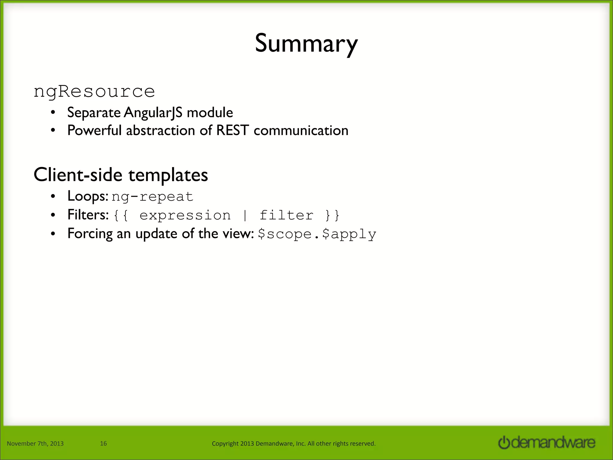 Summary
ngResource
• Separate AngularJS module
• Powerful abstraction of REST communication

Client-side templates
• Loops: ng-repeat
• Filters: {{ expression | filter }}
• Forcing an update of the view: $scope.$apply

November	
  7th,	
  2013

16

Copyright	
  2013	
  Demandware,	
  Inc.	
  All	
  other	
  rights	
  reserved.

 