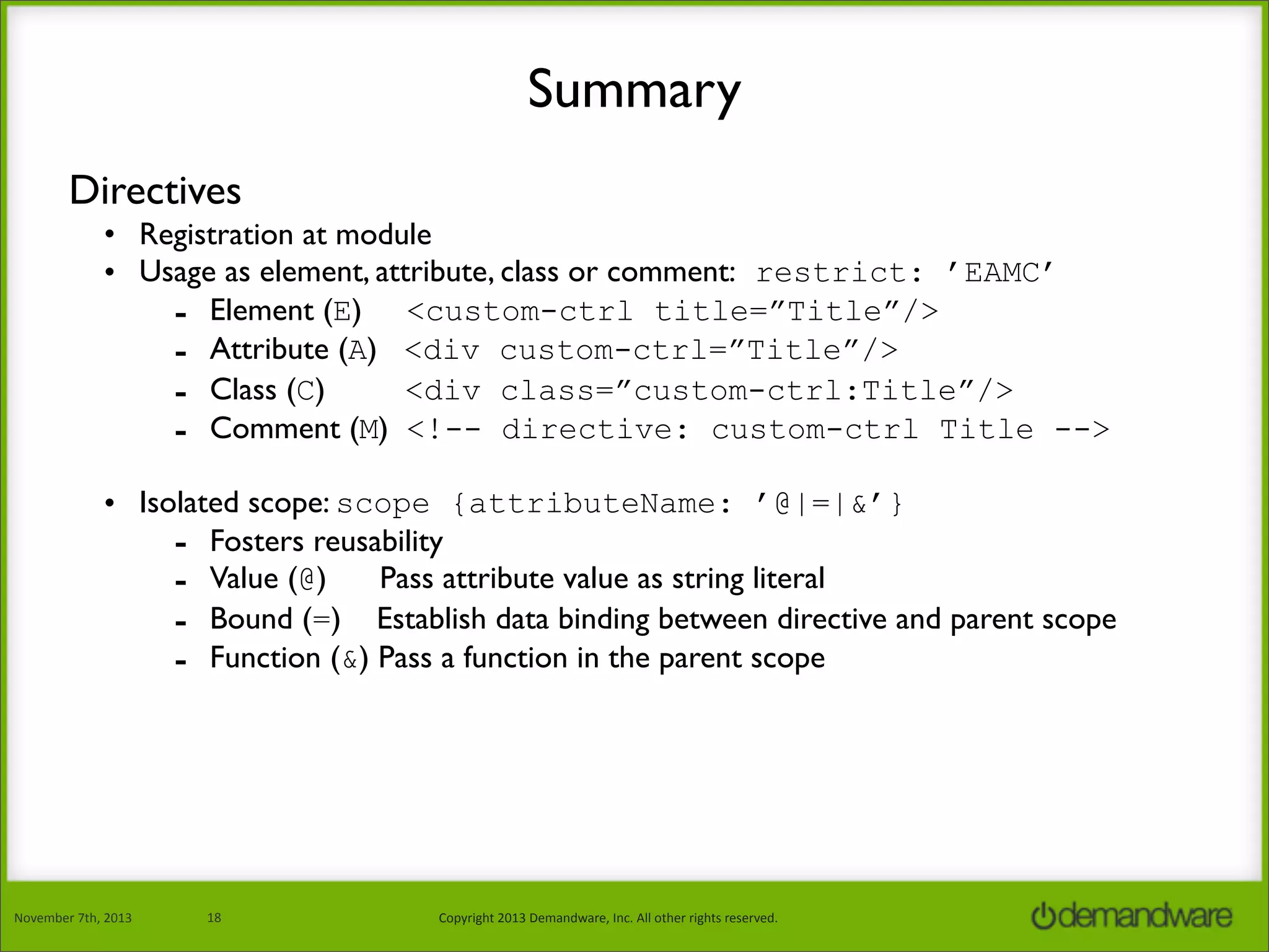 Summary
Directives
• Registration at module
• Usage as element, attribute, class or comment: restrict: ’EAMC’
- Element (E) <custom-ctrl title=”Title”/>
- Attribute (A) <div custom-ctrl=”Title”/>
<div class=”custom-ctrl:Title”/>
- Class (C)
- Comment (M) <!-- directive: custom-ctrl Title -->
• Isolated scope: scope {attributeName: ’@|=|&’}
- Fosters reusability
- Value (@) Pass attribute value as string literal
- Bound (=) Establish data binding between directive and parent scope
- Function (&) Pass a function in the parent scope

November	
  7th,	
  2013

18

Copyright	
  2013	
  Demandware,	
  Inc.	
  All	
  other	
  rights	
  reserved.

 
