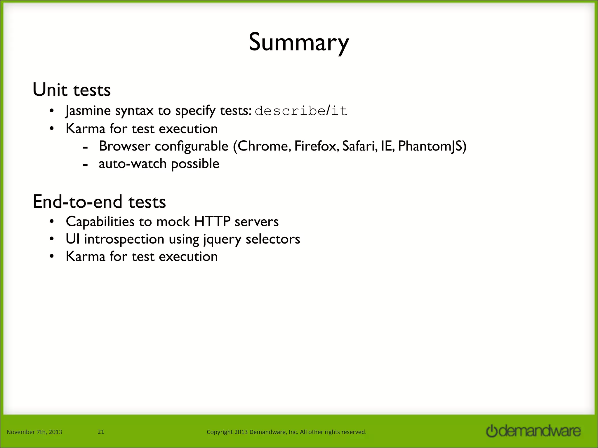 Summary
Unit tests
• Jasmine syntax to specify tests: describe/it
• Karma for test execution
- Browser conﬁgurable (Chrome, Firefox, Safari, IE, PhantomJS)
- auto-watch possible

End-to-end tests

• Capabilities to mock HTTP servers
• UI introspection using jquery selectors
• Karma for test execution

November	
  7th,	
  2013

21

Copyright	
  2013	
  Demandware,	
  Inc.	
  All	
  other	
  rights	
  reserved.

 