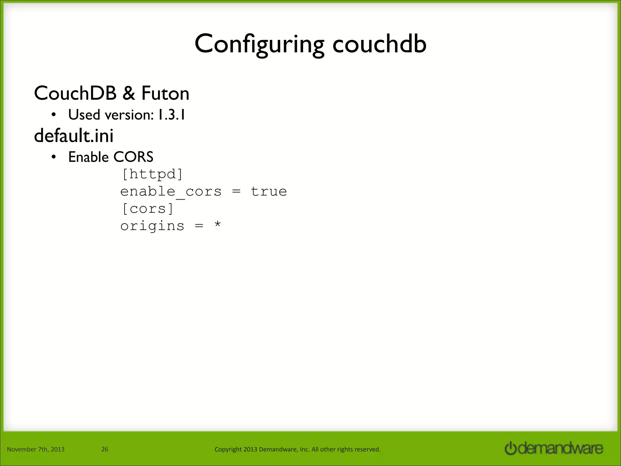 Conﬁguring couchdb
CouchDB & Futon
• Used version: 1.3.1

default.ini

• Enable CORS
[httpd]
enable_cors = true
[cors]
origins = *

November	
  7th,	
  2013

26

Copyright	
  2013	
  Demandware,	
  Inc.	
  All	
  other	
  rights	
  reserved.

 