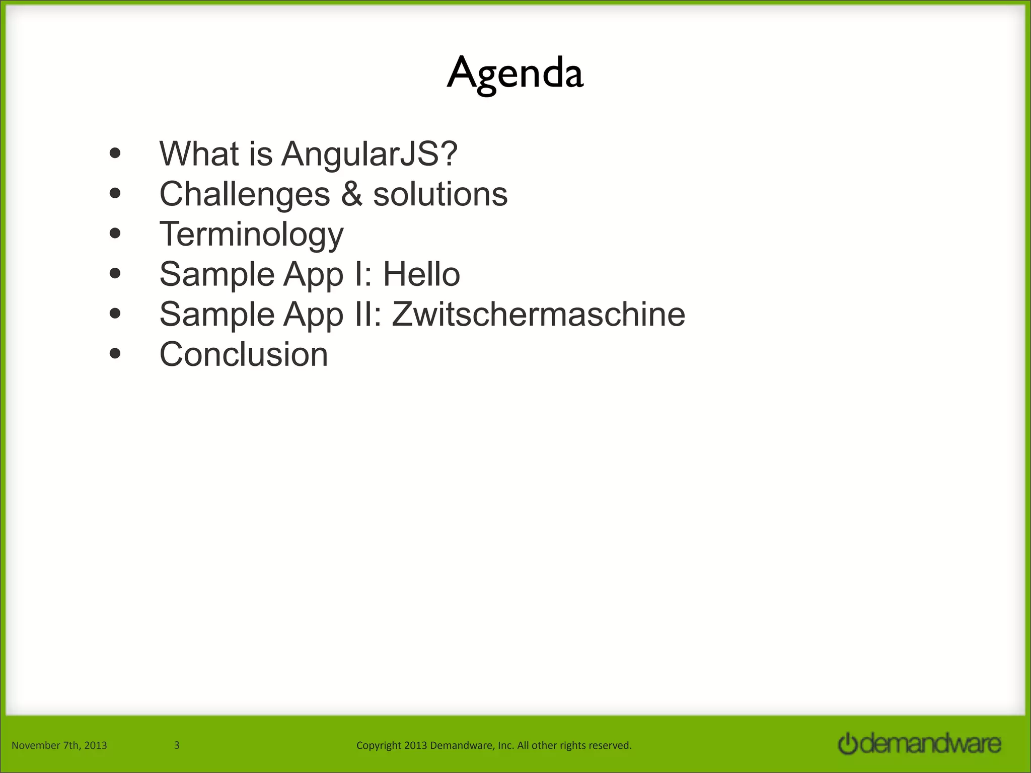 Agenda
•
•
•
•
•
•

November	
  7th,	
  2013

What is AngularJS?
Challenges & solutions
Terminology
Sample App I: Hello
Sample App II: Zwitschermaschine
Conclusion

3

Copyright	
  2013	
  Demandware,	
  Inc.	
  All	
  other	
  rights	
  reserved.

 