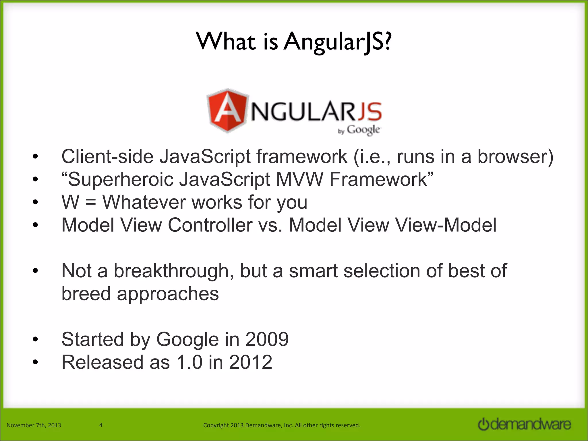 What is AngularJS?

•
•
•
•

Client-side JavaScript framework (i.e., runs in a browser)
“Superheroic JavaScript MVW Framework”
W = Whatever works for you
Model View Controller vs. Model View View-Model

•

Not a breakthrough, but a smart selection of best of
breed approaches

•
•

Started by Google in 2009
Released as 1.0 in 2012

November	
  7th,	
  2013

4

Copyright	
  2013	
  Demandware,	
  Inc.	
  All	
  other	
  rights	
  reserved.

 