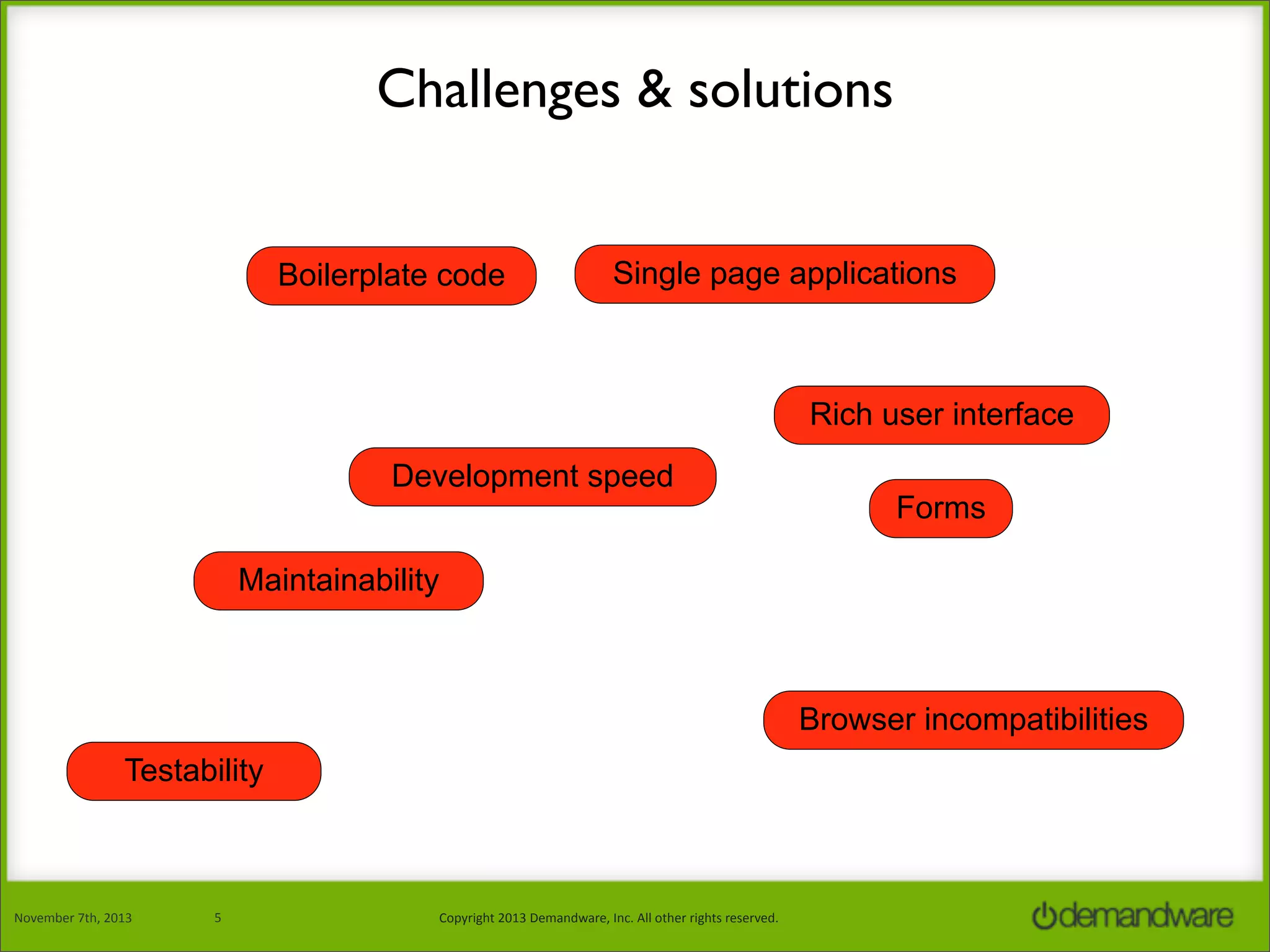 Challenges & solutions
Boilerplate code

Single page applications

Rich user interface
Development speed

Forms

Maintainability

Browser incompatibilities
Testability

November	
  7th,	
  2013

5

Copyright	
  2013	
  Demandware,	
  Inc.	
  All	
  other	
  rights	
  reserved.

 