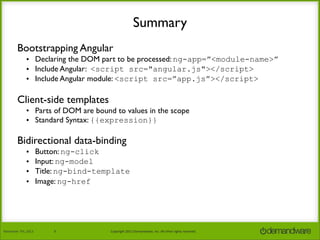 Summary
Bootstrapping Angular
• Declaring the DOM part to be processed: ng-app=”<module-name>”
• Include Angular: <script src="angular.js"></script>
• Include Angular module: <script src=”app.js”></script>

Client-side templates
• Parts of DOM are bound to values in the scope
• Standard Syntax: {{expression}}

Bidirectional data-binding
•
•
•
•

November	
  7th,	
  2013

Button: ng-click
Input: ng-model
Title: ng-bind-template
Image: ng-href

8

Copyright	
  2013	
  Demandware,	
  Inc.	
  All	
  other	
  rights	
  reserved.

 