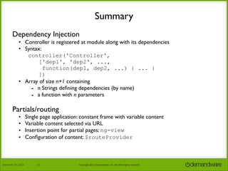 Summary
Dependency Injection
• Controller is registered at module along with its dependencies
• Syntax:
controller('Controller',
['dep1', 'dep2', ...,
function(dep1, dep2, ...) { ... }
])
• Array of size n+1 containing
- n Strings deﬁning dependencies (by name)
- a function with n parameters

Partials/routing
•
•
•
•

November	
  7th,	
  2013

Single page application: constant frame with variable content
Variable content selected via URL
Insertion point for partial pages: ng-view
Conﬁguration of content: $routeProvider

12

Copyright	
  2013	
  Demandware,	
  Inc.	
  All	
  other	
  rights	
  reserved.

 