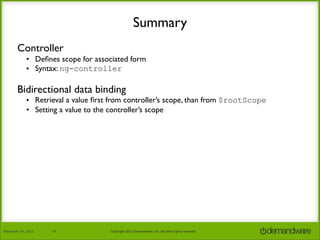 Summary
Controller
• Deﬁnes scope for associated form
• Syntax: ng-controller

Bidirectional data binding

• Retrieval a value ﬁrst from controller’s scope, than from $rootScope
• Setting a value to the controller’s scope

November	
  7th,	
  2013

14

Copyright	
  2013	
  Demandware,	
  Inc.	
  All	
  other	
  rights	
  reserved.

 