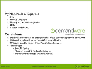 My Main Areas of Expertise
•
•
•
•
•

Java
Markup Languages
Identity and Access Management
OSGi
ActionScript/MXML

Demandware
•
•
•
•

November	
  7th,	
  2013

Develops and operates an enterprise-class cloud commerce platform since 2004
160 retail brands with more than 665 sites world-wide
Ofﬁces in Jena, Burlington (MA), Munich, Paris, London
Technologies
- Java, JEE, Spring
- Oracle, MongoDB, Redis, ElasticSearch
- Demandware Script (a JavaScript variant)

2

Copyright	
  2013	
  Demandware,	
  Inc.	
  All	
  other	
  rights	
  reserved.

 