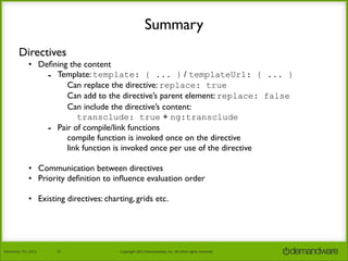 Summary
Directives
• Deﬁning the content
- Template: template: { ... } / templateUrl: { ... }
Can replace the directive: replace: true
Can add to the directive’s parent element: replace: false
Can include the directive’s content:
transclude: true + ng:transclude
- Pair of compile/link functions
compile function is invoked once on the directive
link function is invoked once per use of the directive
• Communication between directives
• Priority deﬁnition to inﬂuence evaluation order
• Existing directives: charting, grids etc.

November	
  7th,	
  2013

19

Copyright	
  2013	
  Demandware,	
  Inc.	
  All	
  other	
  rights	
  reserved.

 