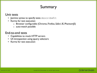 Summary
Unit tests
• Jasmine syntax to specify tests: describe/it
• Karma for test execution
- Browser conﬁgurable (Chrome, Firefox, Safari, IE, PhantomJS)
- auto-watch possible

End-to-end tests

• Capabilities to mock HTTP servers
• UI introspection using jquery selectors
• Karma for test execution

November	
  7th,	
  2013

21

Copyright	
  2013	
  Demandware,	
  Inc.	
  All	
  other	
  rights	
  reserved.

 