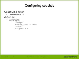 Conﬁguring couchdb
CouchDB & Futon
• Used version: 1.3.1

default.ini

• Enable CORS
[httpd]
enable_cors = true
[cors]
origins = *

November	
  7th,	
  2013

26

Copyright	
  2013	
  Demandware,	
  Inc.	
  All	
  other	
  rights	
  reserved.

 
