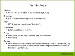 Terminology
Module
• Unit for the speciﬁcation of dependencies (high-level)

Directive
• (UI) Control (deﬁned by yourself or third parties)

View
• HTML page with special tags (“directives”)

Controller
• (Client-side) backend to a view

Scope
• View Model, shared object between view and controller
• Hierarchical

Service
• other application components (deﬁned by AngularJS, yourself or third parties), e.g.,
for communicating with backend services or for using browser functionality in a
browser independent way
November	
  7th,	
  2013

6

Copyright	
  2013	
  Demandware,	
  Inc.	
  All	
  other	
  rights	
  reserved.

 
