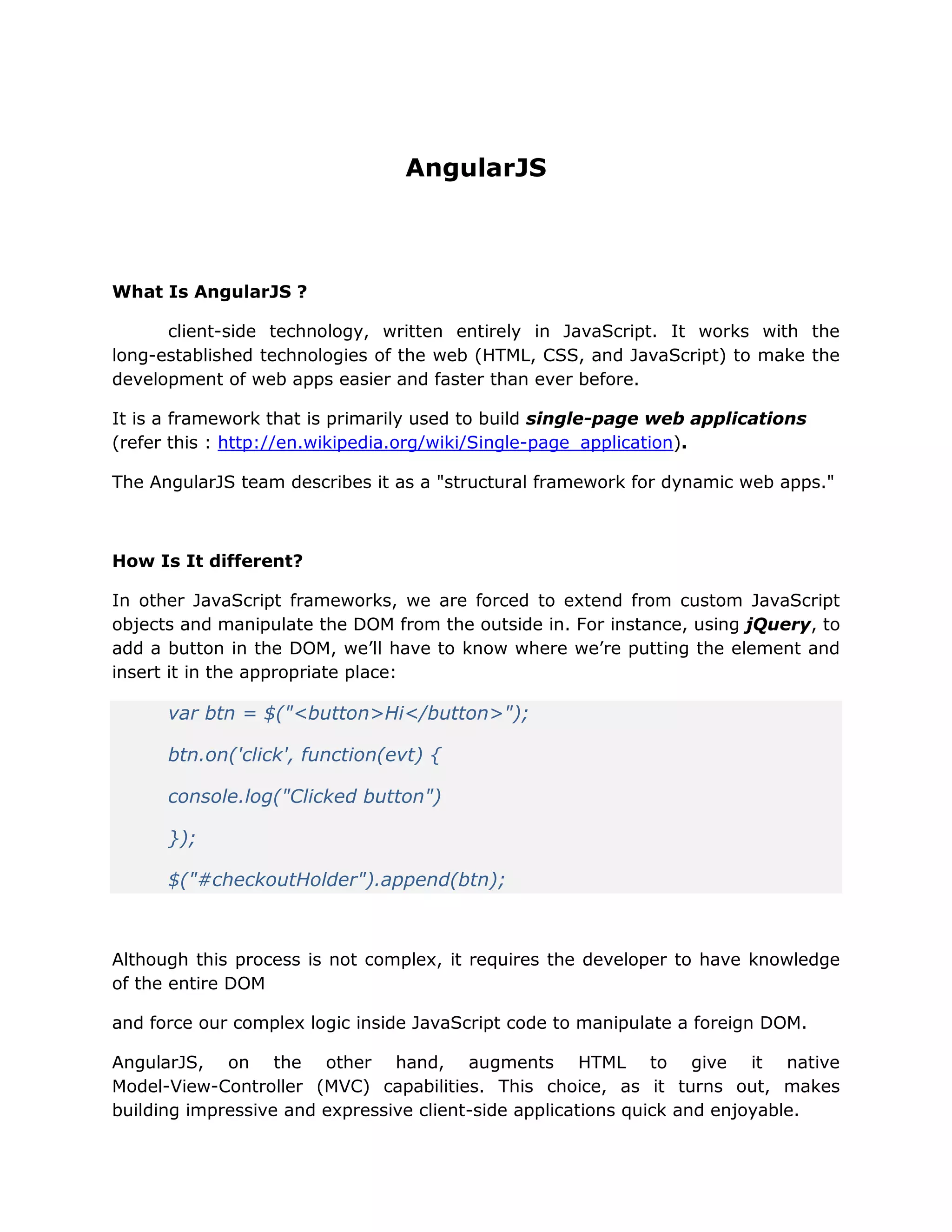AngularJS
What Is AngularJS ?
client-side technology, written entirely in JavaScript. It works with the
long-established technologies of the web (HTML, CSS, and JavaScript) to make the
development of web apps easier and faster than ever before.
It is a framework that is primarily used to build single-page web applications
(refer this : http://en.wikipedia.org/wiki/Single-page_application).
The AngularJS team describes it as a "structural framework for dynamic web apps."
How Is It different?
In other JavaScript frameworks, we are forced to extend from custom JavaScript
objects and manipulate the DOM from the outside in. For instance, using jQuery, to
add a button in the DOM, we’ll have to know where we’re putting the element and
insert it in the appropriate place:
var btn = $("<button>Hi</button>");
btn.on('click', function(evt) {
console.log("Clicked button")
});
$("#checkoutHolder").append(btn);
Although this process is not complex, it requires the developer to have knowledge
of the entire DOM
and force our complex logic inside JavaScript code to manipulate a foreign DOM.
AngularJS, on the other hand, augments HTML to give it native
Model-View-Controller (MVC) capabilities. This choice, as it turns out, makes
building impressive and expressive client-side applications quick and enjoyable.
 
