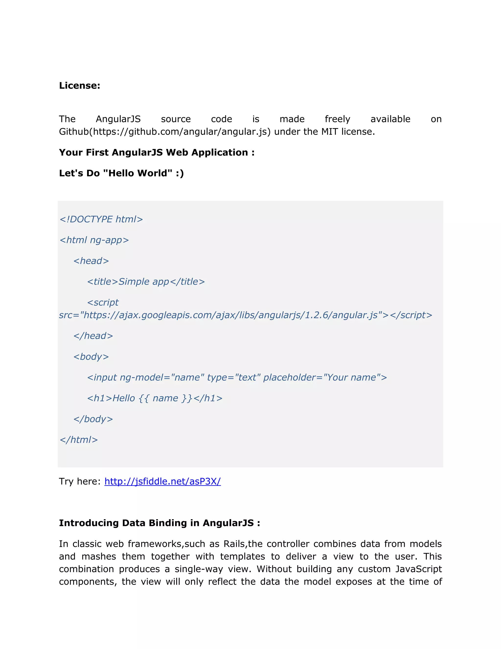 License:
The AngularJS source code is made freely available on
Github(https://github.com/angular/angular.js) under the MIT license.
Your First AngularJS Web Application :
Let's Do "Hello World" :)
<!DOCTYPE html>
<html ng-app>
<head>
<title>Simple app</title>
<script
src="https://ajax.googleapis.com/ajax/libs/angularjs/1.2.6/angular.js"></script>
</head>
<body>
<input ng-model="name" type="text" placeholder="Your name">
<h1>Hello {{ name }}</h1>
</body>
</html>
Try here: http://jsfiddle.net/asP3X/
Introducing Data Binding in AngularJS :
In classic web frameworks,such as Rails,the controller combines data from models
and mashes them together with templates to deliver a view to the user. This
combination produces a single-way view. Without building any custom JavaScript
components, the view will only reflect the data the model exposes at the time of
 