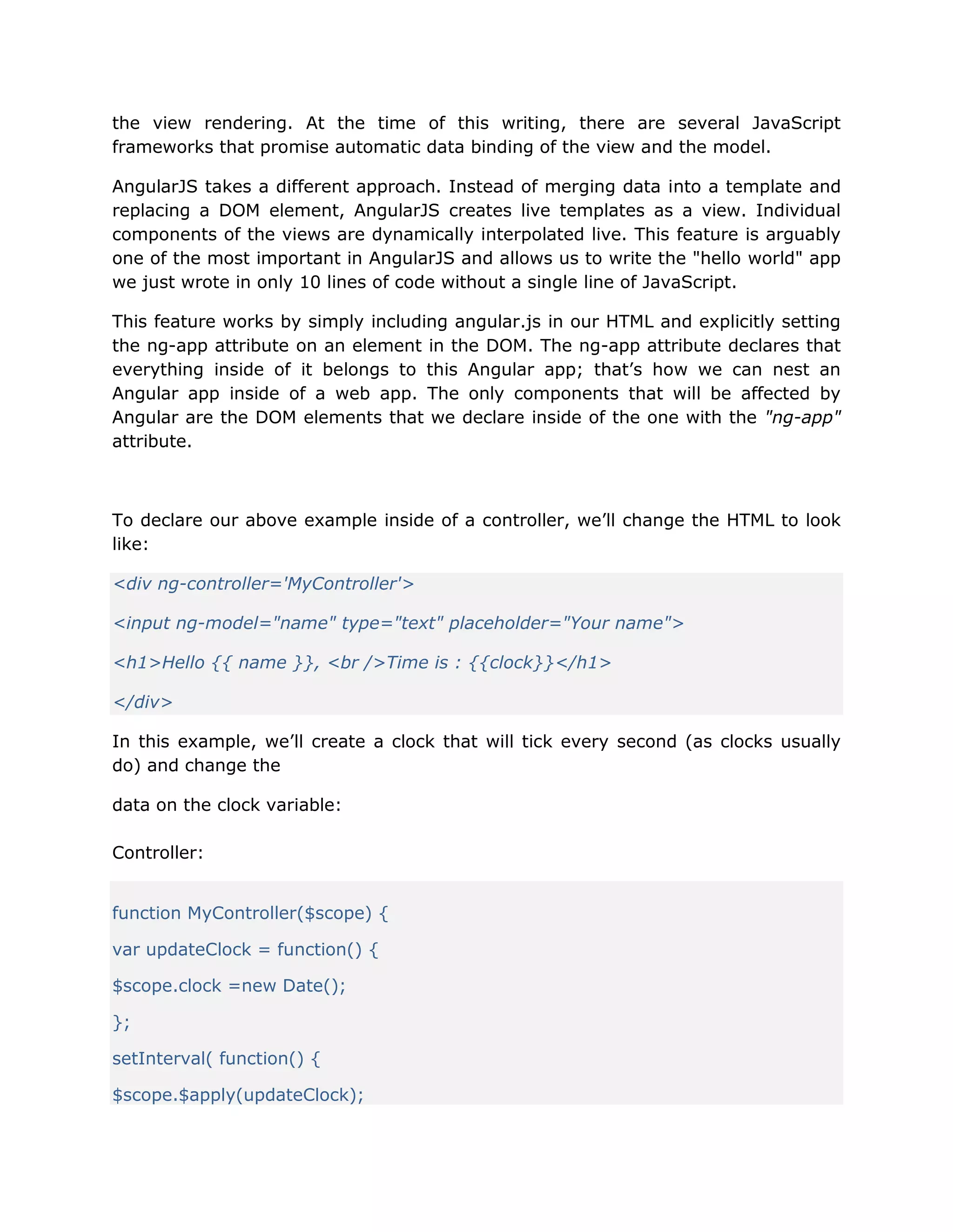 the view rendering. At the time of this writing, there are several JavaScript
frameworks that promise automatic data binding of the view and the model.
AngularJS takes a different approach. Instead of merging data into a template and
replacing a DOM element, AngularJS creates live templates as a view. Individual
components of the views are dynamically interpolated live. This feature is arguably
one of the most important in AngularJS and allows us to write the "hello world" app
we just wrote in only 10 lines of code without a single line of JavaScript.
This feature works by simply including angular.js in our HTML and explicitly setting
the ng-app attribute on an element in the DOM. The ng-app attribute declares that
everything inside of it belongs to this Angular app; that’s how we can nest an
Angular app inside of a web app. The only components that will be affected by
Angular are the DOM elements that we declare inside of the one with the "ng-app"
attribute.
To declare our above example inside of a controller, we’ll change the HTML to look
like:
<div ng-controller='MyController'>
<input ng-model="name" type="text" placeholder="Your name">
<h1>Hello {{ name }}, <br />Time is : {{clock}}</h1>
</div>
In this example, we’ll create a clock that will tick every second (as clocks usually
do) and change the
data on the clock variable:
Controller:
function MyController($scope) {
var updateClock = function() {
$scope.clock =new Date();
};
setInterval( function() {
$scope.$apply(updateClock);
 
