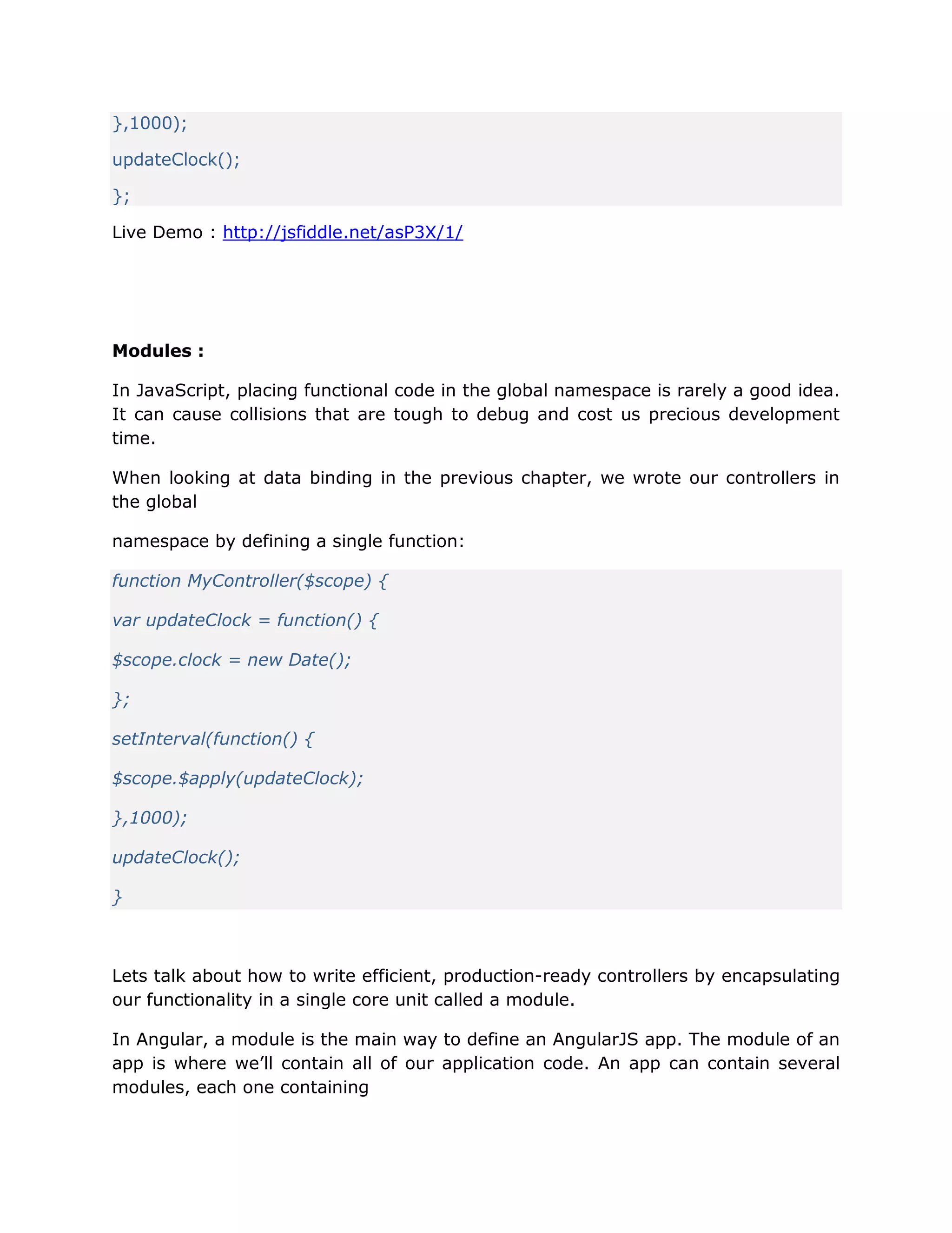 },1000);
updateClock();
};
Live Demo : http://jsfiddle.net/asP3X/1/
Modules :
In JavaScript, placing functional code in the global namespace is rarely a good idea.
It can cause collisions that are tough to debug and cost us precious development
time.
When looking at data binding in the previous chapter, we wrote our controllers in
the global
namespace by defining a single function:
function MyController($scope) {
var updateClock = function() {
$scope.clock = new Date();
};
setInterval(function() {
$scope.$apply(updateClock);
},1000);
updateClock();
}
Lets talk about how to write efficient, production-ready controllers by encapsulating
our functionality in a single core unit called a module.
In Angular, a module is the main way to define an AngularJS app. The module of an
app is where we’ll contain all of our application code. An app can contain several
modules, each one containing
 