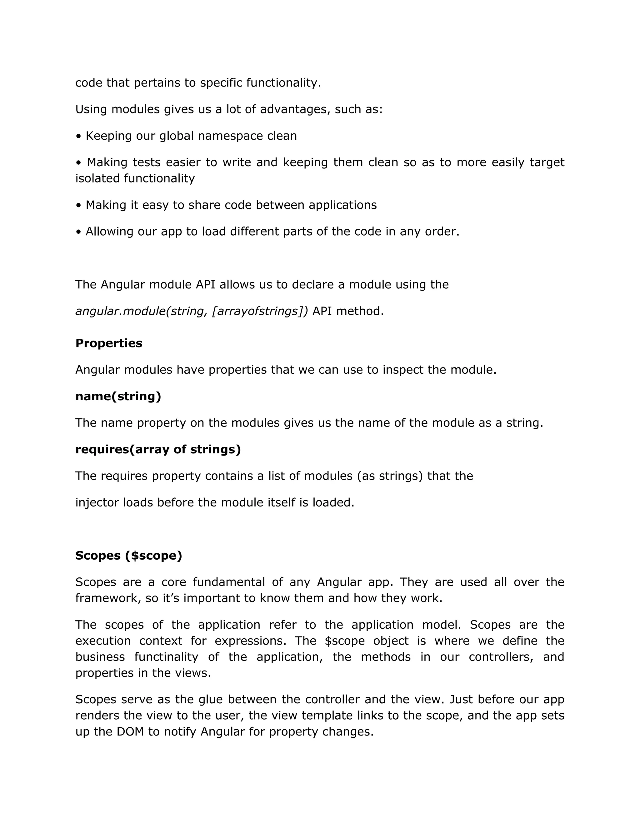 code that pertains to specific functionality.
Using modules gives us a lot of advantages, such as:
• Keeping our global namespace clean
• Making tests easier to write and keeping them clean so as to more easily target
isolated functionality
• Making it easy to share code between applications
• Allowing our app to load different parts of the code in any order.
The Angular module API allows us to declare a module using the
angular.module(string, [arrayofstrings]) API method.
Properties
Angular modules have properties that we can use to inspect the module.
name(string)
The name property on the modules gives us the name of the module as a string.
requires(array of strings)
The requires property contains a list of modules (as strings) that the
injector loads before the module itself is loaded.
Scopes ($scope)
Scopes are a core fundamental of any Angular app. They are used all over the
framework, so it’s important to know them and how they work.
The scopes of the application refer to the application model. Scopes are the
execution context for expressions. The $scope object is where we define the
business functinality of the application, the methods in our controllers, and
properties in the views.
Scopes serve as the glue between the controller and the view. Just before our app
renders the view to the user, the view template links to the scope, and the app sets
up the DOM to notify Angular for property changes.
 