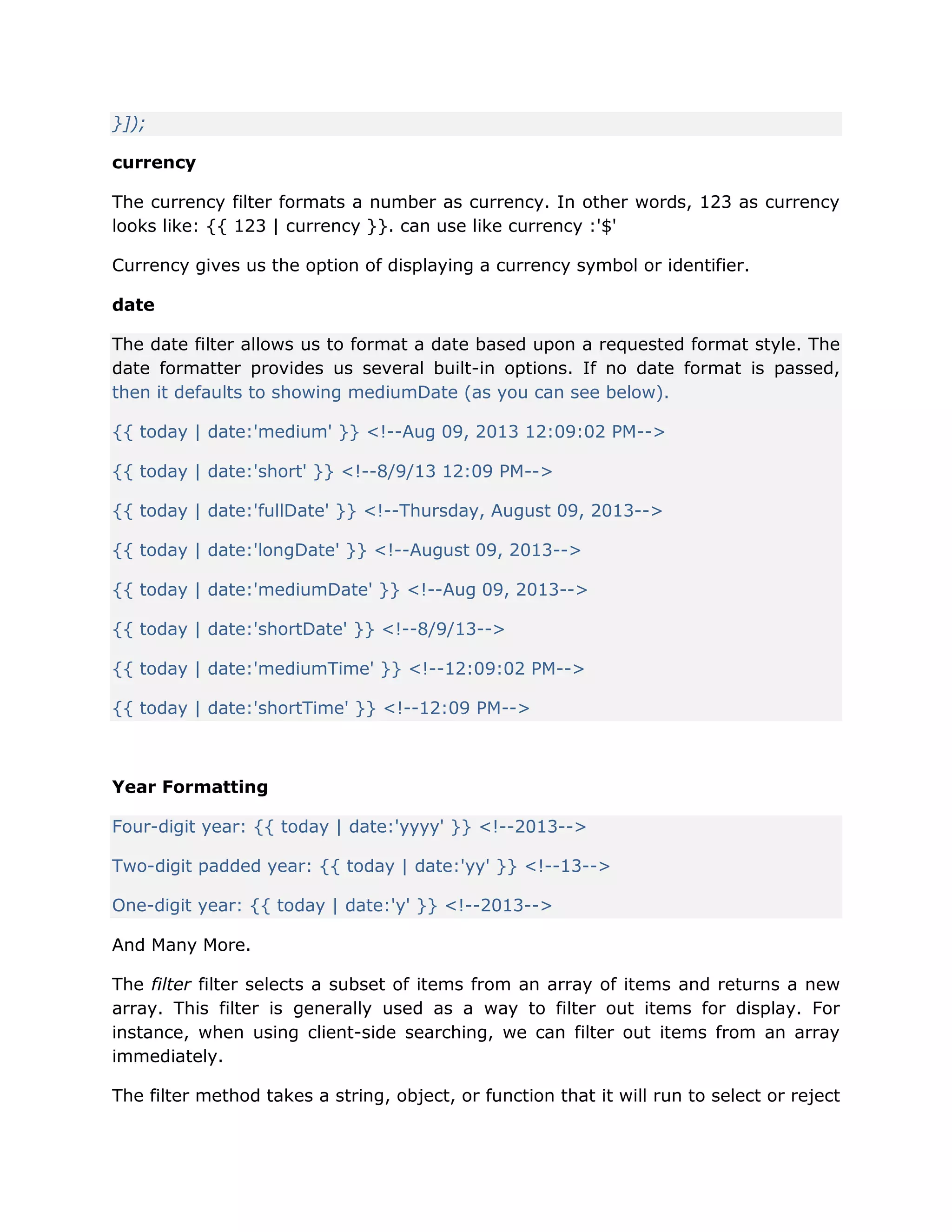 }]);
currency
The currency filter formats a number as currency. In other words, 123 as currency
looks like: {{ 123 | currency }}. can use like currency :'$'
Currency gives us the option of displaying a currency symbol or identifier.
date
The date filter allows us to format a date based upon a requested format style. The
date formatter provides us several built-in options. If no date format is passed,
then it defaults to showing mediumDate (as you can see below).
{{ today | date:'medium' }} <!--Aug 09, 2013 12:09:02 PM-->
{{ today | date:'short' }} <!--8/9/13 12:09 PM-->
{{ today | date:'fullDate' }} <!--Thursday, August 09, 2013-->
{{ today | date:'longDate' }} <!--August 09, 2013-->
{{ today | date:'mediumDate' }} <!--Aug 09, 2013-->
{{ today | date:'shortDate' }} <!--8/9/13-->
{{ today | date:'mediumTime' }} <!--12:09:02 PM-->
{{ today | date:'shortTime' }} <!--12:09 PM-->
Year Formatting
Four-digit year: {{ today | date:'yyyy' }} <!--2013-->
Two-digit padded year: {{ today | date:'yy' }} <!--13-->
One-digit year: {{ today | date:'y' }} <!--2013-->
And Many More.
The filter filter selects a subset of items from an array of items and returns a new
array. This filter is generally used as a way to filter out items for display. For
instance, when using client-side searching, we can filter out items from an array
immediately.
The filter method takes a string, object, or function that it will run to select or reject
 