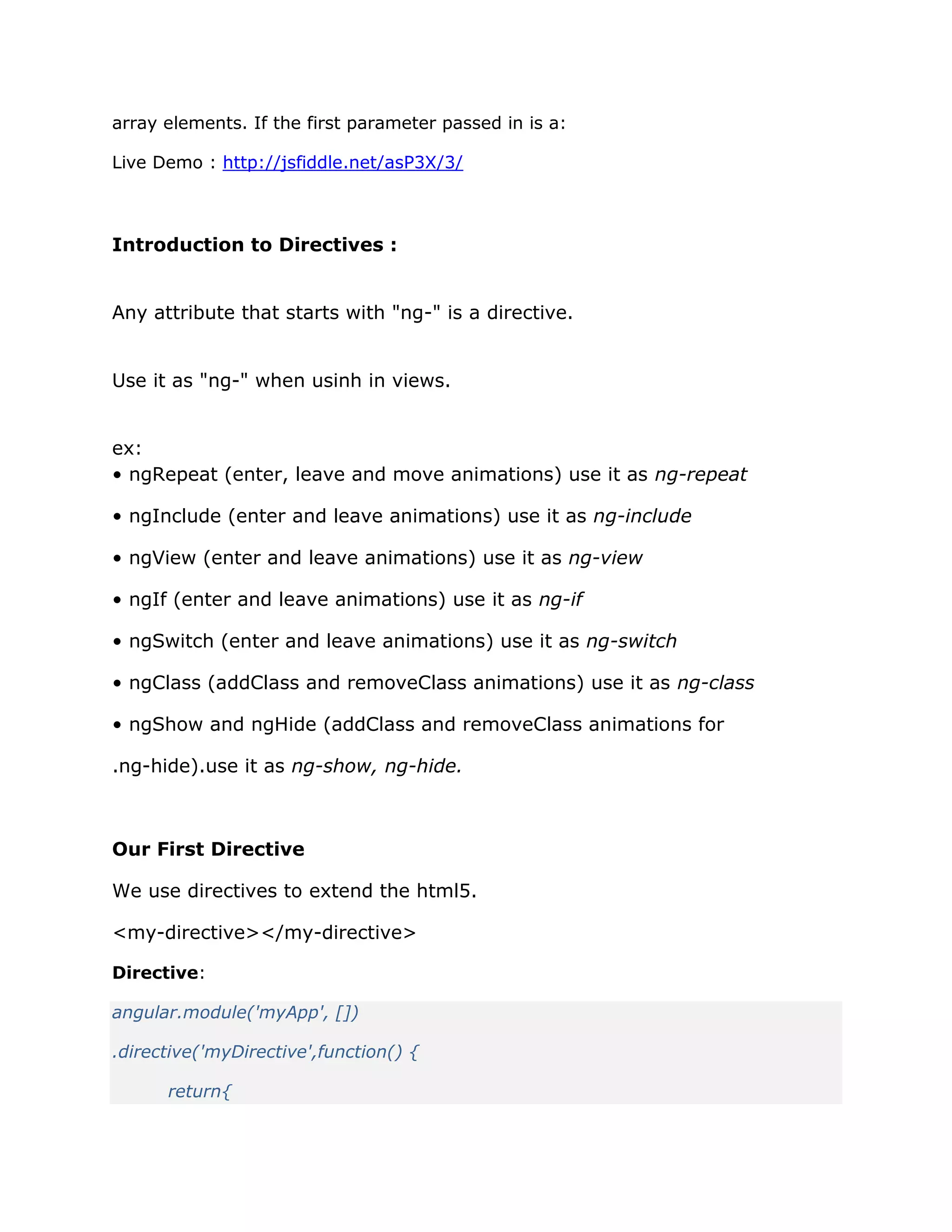 array elements. If the first parameter passed in is a:
Live Demo : http://jsfiddle.net/asP3X/3/
Introduction to Directives :
Any attribute that starts with "ng-" is a directive.
Use it as "ng-" when usinh in views.
ex:
• ngRepeat (enter, leave and move animations) use it as ng-repeat
• ngInclude (enter and leave animations) use it as ng-include
• ngView (enter and leave animations) use it as ng-view
• ngIf (enter and leave animations) use it as ng-if
• ngSwitch (enter and leave animations) use it as ng-switch
• ngClass (addClass and removeClass animations) use it as ng-class
• ngShow and ngHide (addClass and removeClass animations for
.ng-hide).use it as ng-show, ng-hide.
Our First Directive
We use directives to extend the html5.
<my-directive></my-directive>
Directive:
angular.module('myApp', [])
.directive('myDirective',function() {
return{
 