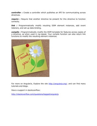 controller : Create a controller which publishes an API for communicating across
directives.
require : Require that another directive be present for this directive to function
correctly.
link : Programmatically modify resulting DOM element instances, add event
listeners, and set up data binding.
compile : Programmatically modify the DOM template for features across copies of
a directive, as when used in ng-repeat. Your compile function can also return link
functions to modify the resulting element instances.
For more on AngularJs, Explore the site http://angularjs.org/. and can find many
tutorials and blogs.
Have a support in stackoverflow:
http://stackoverflow.com/questions/tagged/angularjs
 