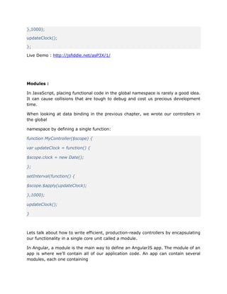 },1000);
updateClock();
};
Live Demo : http://jsfiddle.net/asP3X/1/
Modules :
In JavaScript, placing functional code in the global namespace is rarely a good idea.
It can cause collisions that are tough to debug and cost us precious development
time.
When looking at data binding in the previous chapter, we wrote our controllers in
the global
namespace by defining a single function:
function MyController($scope) {
var updateClock = function() {
$scope.clock = new Date();
};
setInterval(function() {
$scope.$apply(updateClock);
},1000);
updateClock();
}
Lets talk about how to write efficient, production-ready controllers by encapsulating
our functionality in a single core unit called a module.
In Angular, a module is the main way to define an AngularJS app. The module of an
app is where we’ll contain all of our application code. An app can contain several
modules, each one containing
 
