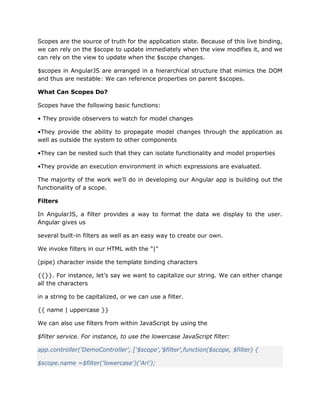 Scopes are the source of truth for the application state. Because of this live binding,
we can rely on the $scope to update immediately when the view modifies it, and we
can rely on the view to update when the $scope changes.
$scopes in AngularJS are arranged in a hierarchical structure that mimics the DOM
and thus are nestable: We can reference properties on parent $scopes.
What Can Scopes Do?
Scopes have the following basic functions:
• They provide observers to watch for model changes
•They provide the ability to propagate model changes through the application as
well as outside the system to other components
•They can be nested such that they can isolate functionality and model properties
•They provide an execution environment in which expressions are evaluated.
The majority of the work we’ll do in developing our Angular app is building out the
functionality of a scope.
Filters
In AngularJS, a filter provides a way to format the data we display to the user.
Angular gives us
several built-in filters as well as an easy way to create our own.
We invoke filters in our HTML with the "|"
(pipe) character inside the template binding characters
{{}}. For instance, let’s say we want to capitalize our string. We can either change
all the characters
in a string to be capitalized, or we can use a filter.
{{ name | uppercase }}
We can also use filters from within JavaScript by using the
$filter service. For instance, to use the lowercase JavaScript filter:
app.controller('DemoController', ['$scope','$filter',function($scope, $filter) {
$scope.name =$filter('lowercase')('Ari');
 
