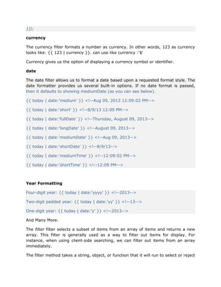 }]);
currency
The currency filter formats a number as currency. In other words, 123 as currency
looks like: {{ 123 | currency }}. can use like currency :'$'
Currency gives us the option of displaying a currency symbol or identifier.
date
The date filter allows us to format a date based upon a requested format style. The
date formatter provides us several built-in options. If no date format is passed,
then it defaults to showing mediumDate (as you can see below).
{{ today | date:'medium' }} <!--Aug 09, 2013 12:09:02 PM-->
{{ today | date:'short' }} <!--8/9/13 12:09 PM-->
{{ today | date:'fullDate' }} <!--Thursday, August 09, 2013-->
{{ today | date:'longDate' }} <!--August 09, 2013-->
{{ today | date:'mediumDate' }} <!--Aug 09, 2013-->
{{ today | date:'shortDate' }} <!--8/9/13-->
{{ today | date:'mediumTime' }} <!--12:09:02 PM-->
{{ today | date:'shortTime' }} <!--12:09 PM-->
Year Formatting
Four-digit year: {{ today | date:'yyyy' }} <!--2013-->
Two-digit padded year: {{ today | date:'yy' }} <!--13-->
One-digit year: {{ today | date:'y' }} <!--2013-->
And Many More.
The filter filter selects a subset of items from an array of items and returns a new
array. This filter is generally used as a way to filter out items for display. For
instance, when using client-side searching, we can filter out items from an array
immediately.
The filter method takes a string, object, or function that it will run to select or reject
 