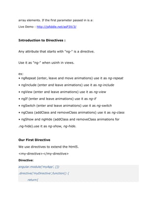 array elements. If the first parameter passed in is a:
Live Demo : http://jsfiddle.net/asP3X/3/
Introduction to Directives :
Any attribute that starts with "ng-" is a directive.
Use it as "ng-" when usinh in views.
ex:
• ngRepeat (enter, leave and move animations) use it as ng-repeat
• ngInclude (enter and leave animations) use it as ng-include
• ngView (enter and leave animations) use it as ng-view
• ngIf (enter and leave animations) use it as ng-if
• ngSwitch (enter and leave animations) use it as ng-switch
• ngClass (addClass and removeClass animations) use it as ng-class
• ngShow and ngHide (addClass and removeClass animations for
.ng-hide).use it as ng-show, ng-hide.
Our First Directive
We use directives to extend the html5.
<my-directive></my-directive>
Directive:
angular.module('myApp', [])
.directive('myDirective',function() {
return{
 