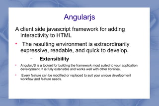 Angularjs
A client side javascript framework for adding
interactivity to HTML

The resulting environment is extraordinarily
expressive, readable, and quick to develop.
− Extensibility

AngularJS is a toolset for building the framework most suited to your application
development. It is fully extensible and works well with other libraries.

Every feature can be modified or replaced to suit your unique development
workflow and feature needs.
 