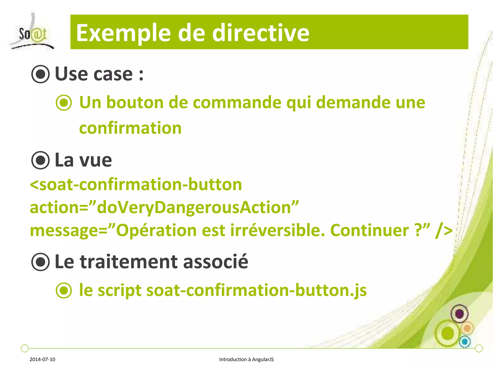 Exemple de directive 
⦿ Use case : 
⦿ Un bouton de commande qui demande une 
confirmation 
⦿ La vue 
<soat-confirmation-button 
action=”doVeryDangerousAction” 
message=”Opération est irréversible. Continuer ?” /> 
⦿ Le traitement associé 
⦿ le script soat-confirmation-button.js 
2014-07-10 Introduction à AngularJS 
 