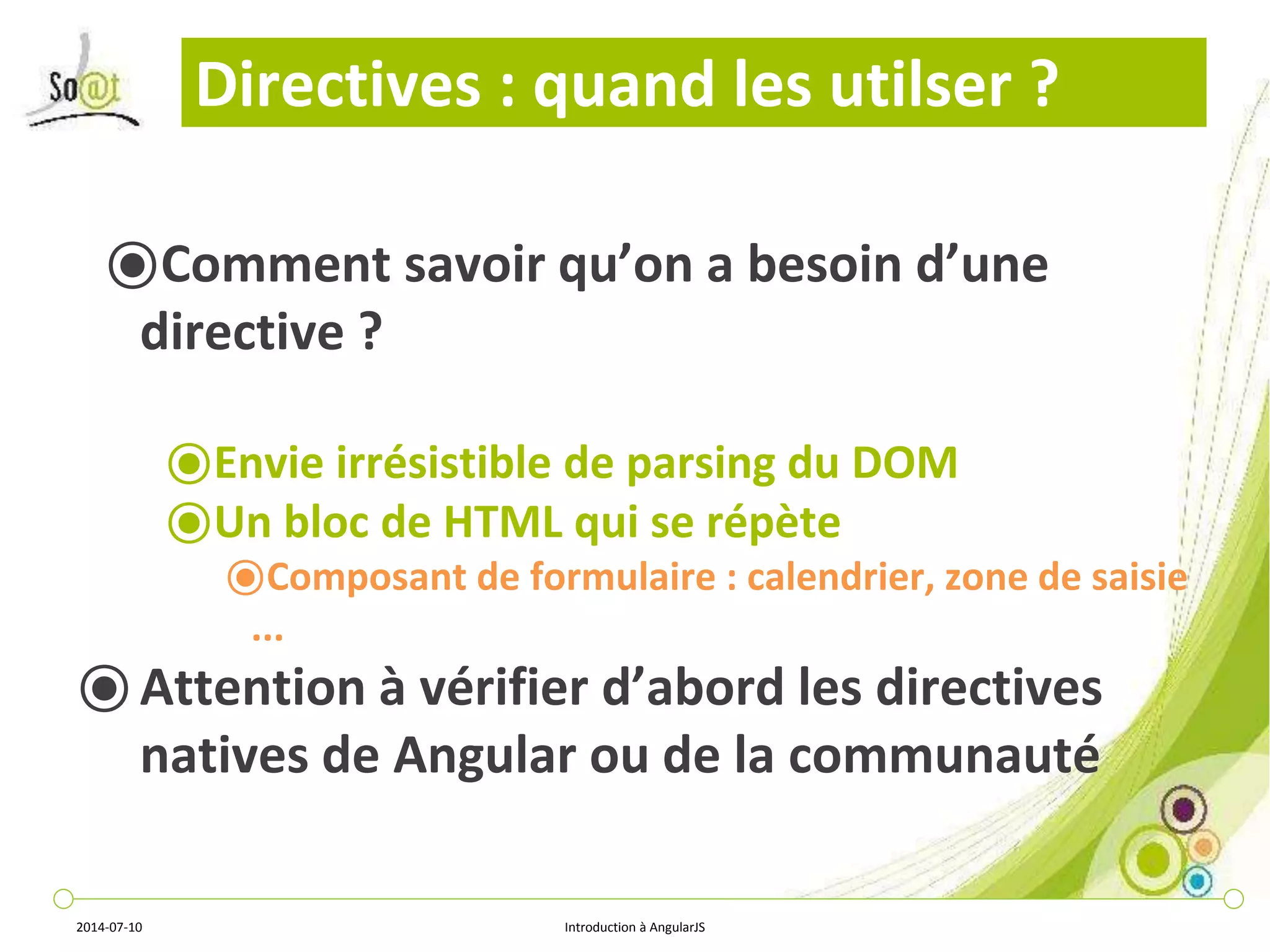 Directives : quand les utilser ? 
⦿Comment savoir qu’on a besoin d’une 
directive ? 
⦿Envie irrésistible de parsing du DOM 
⦿Un bloc de HTML qui se répète 
⦿Composant de formulaire : calendrier, zone de saisie 
... 
⦿ Attention à vérifier d’abord les directives 
natives de Angular ou de la communauté 
2014-07-10 Introduction à AngularJS 
 