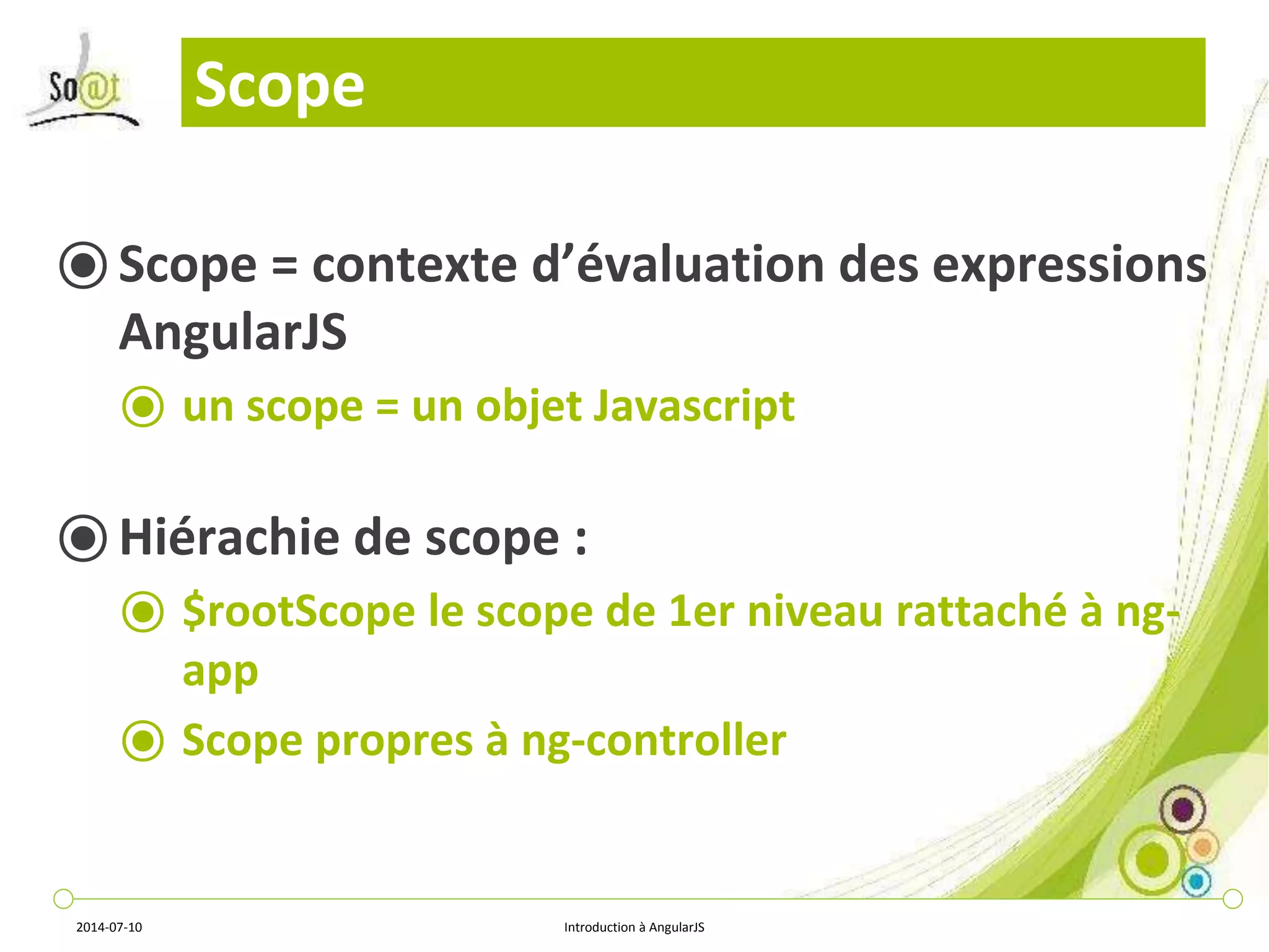 Scope 
⦿ Scope = contexte d’évaluation des expressions 
AngularJS 
⦿ un scope = un objet Javascript 
⦿ Hiérachie de scope : 
⦿ $rootScope le scope de 1er niveau rattaché à ng-app 
⦿ Scope propres à ng-controller 
2014-07-10 Introduction à AngularJS 
 