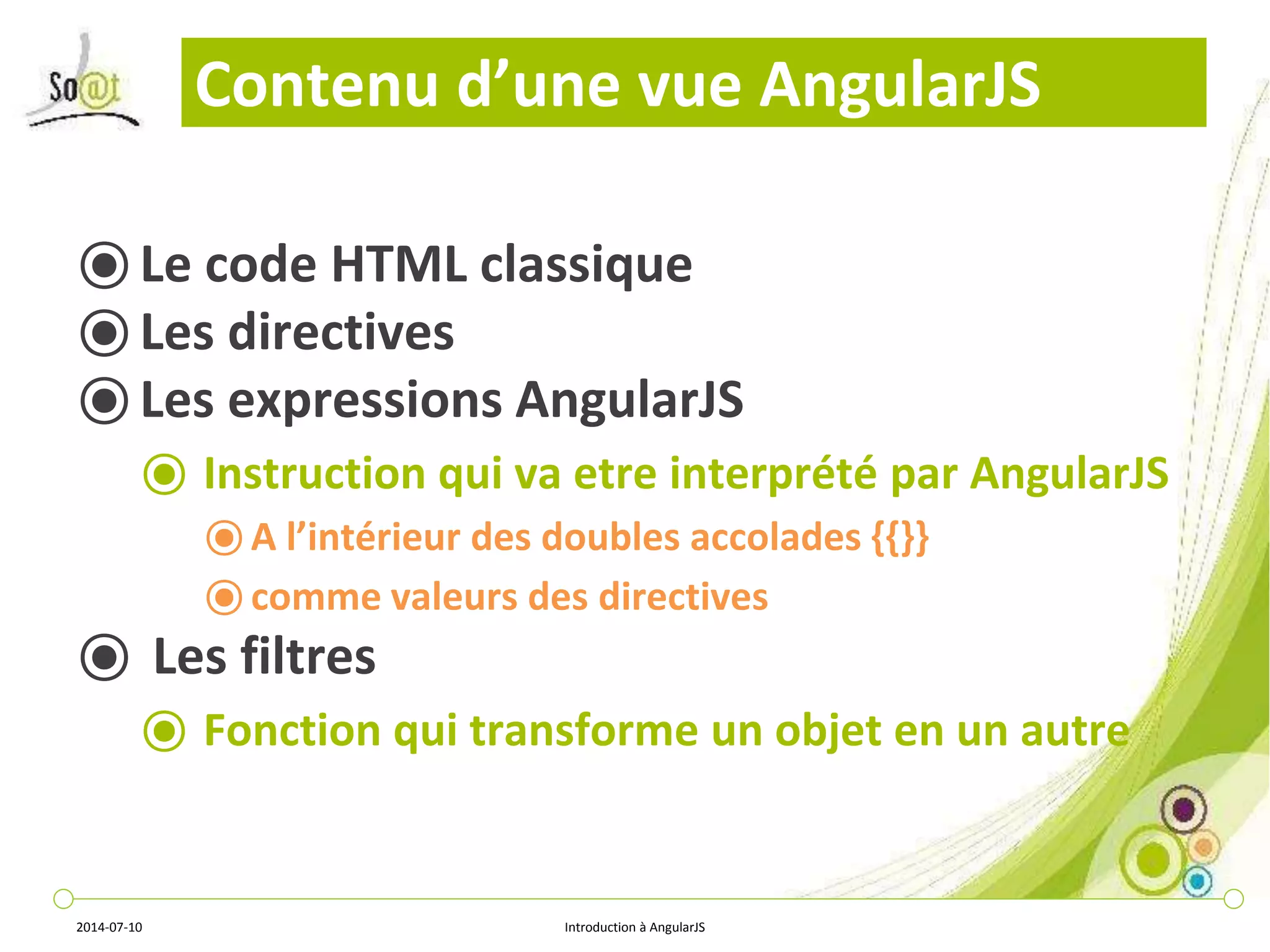 Contenu d’une vue AngularJS 
⦿ Le code HTML classique 
⦿ Les directives 
⦿ Les expressions AngularJS 
⦿ Instruction qui va etre interprété par AngularJS 
⦿ A l’intérieur des doubles accolades {{}} 
⦿ comme valeurs des directives 
⦿ Les filtres 
⦿ Fonction qui transforme un objet en un autre 
2014-07-10 Introduction à AngularJS 
 