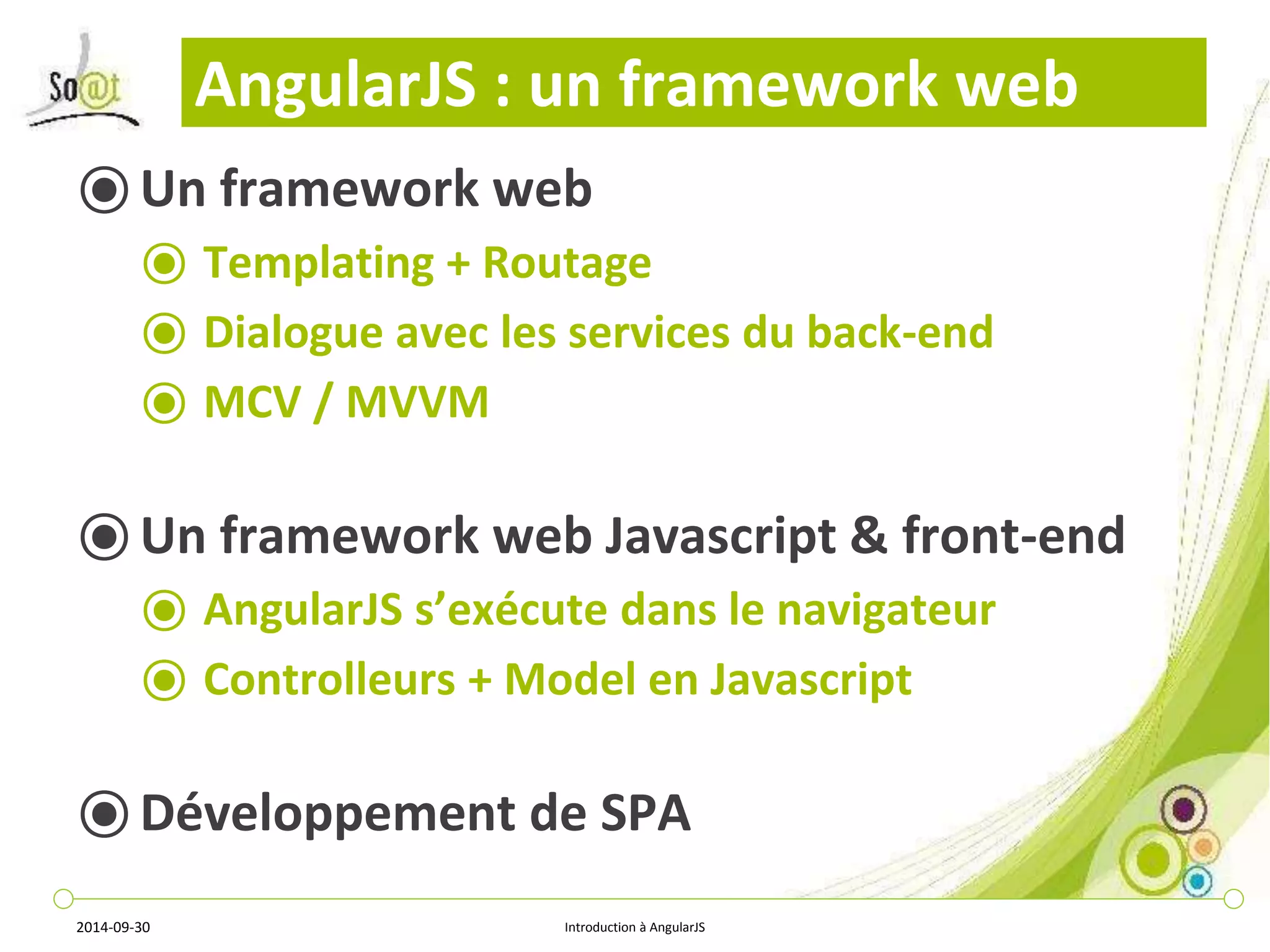 AngularJS : un framework web 
⦿Un framework web 
⦿ Templating + Routage 
⦿ Dialogue avec les services du back-end 
⦿ MCV / MVVM 
⦿ Un framework web Javascript & front-end 
⦿ AngularJS s’exécute dans le navigateur 
⦿ Controlleurs + Model en Javascript 
⦿Développement de SPA 
2014-09-30 Introduction à AngularJS 
 