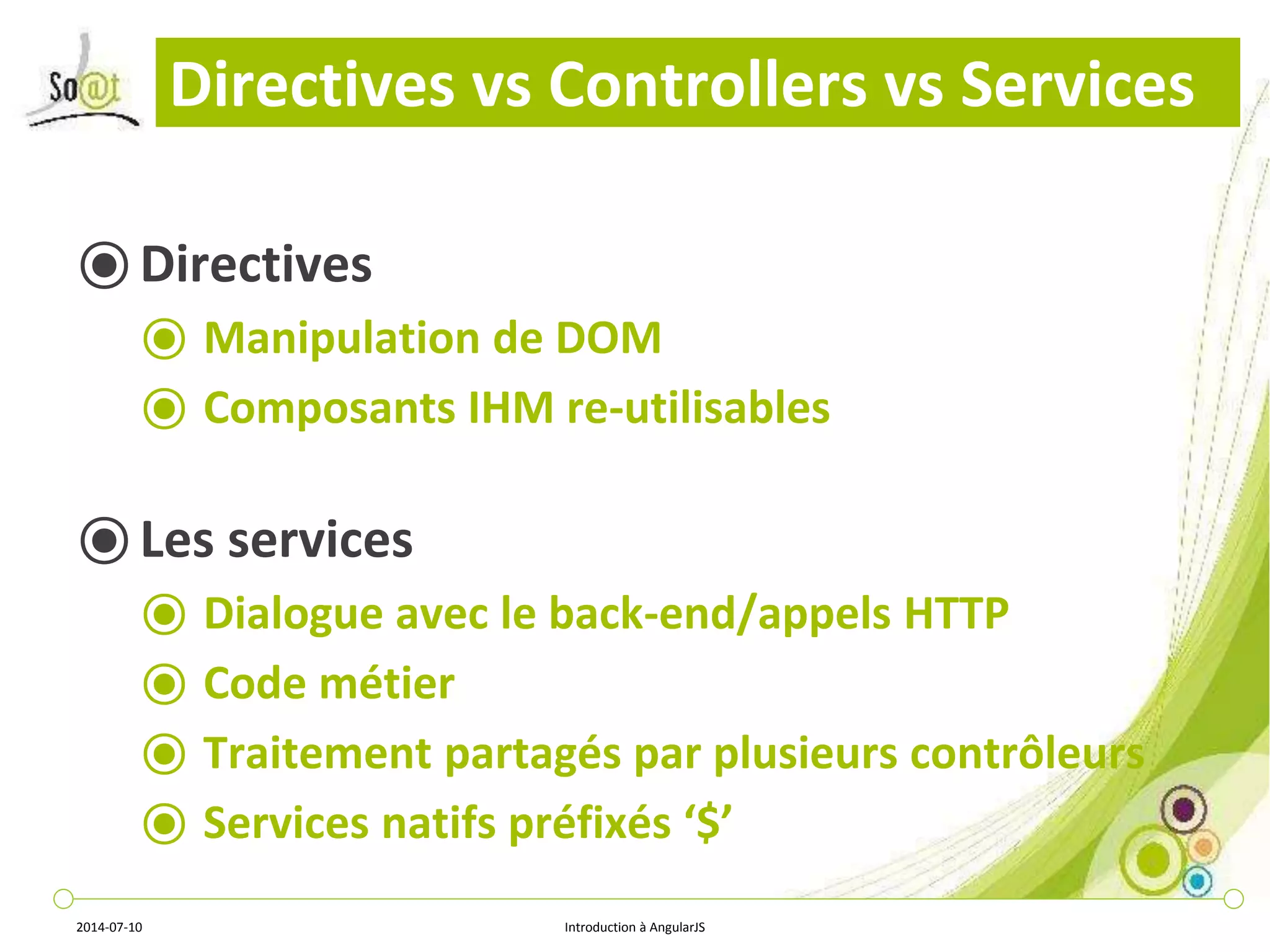 Directives vs Controllers vs Services 
⦿ Directives 
⦿ Manipulation de DOM 
⦿ Composants IHM re-utilisables 
⦿ Les services 
⦿ Dialogue avec le back-end/appels HTTP 
⦿ Code métier 
⦿ Traitement partagés par plusieurs contrôleurs 
⦿ Services natifs préfixés ‘$’ 
2014-07-10 Introduction à AngularJS 
 