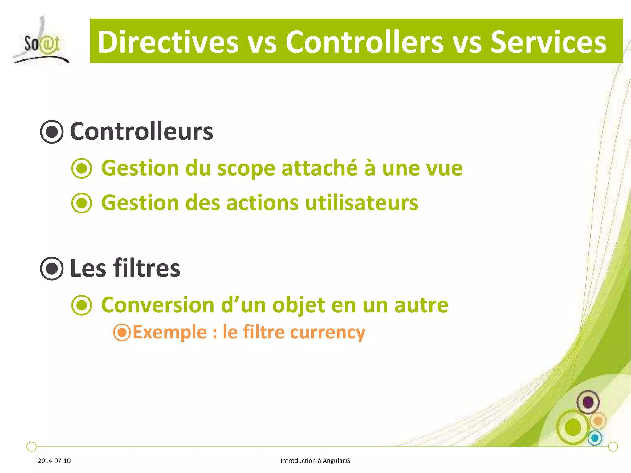 Directives vs Controllers vs Services 
⦿ Controlleurs 
⦿ Gestion du scope attaché à une vue 
⦿ Gestion des actions utilisateurs 
⦿ Les filtres 
⦿ Conversion d’un objet en un autre 
⦿Exemple : le filtre currency 
2014-07-10 Introduction à AngularJS 
 