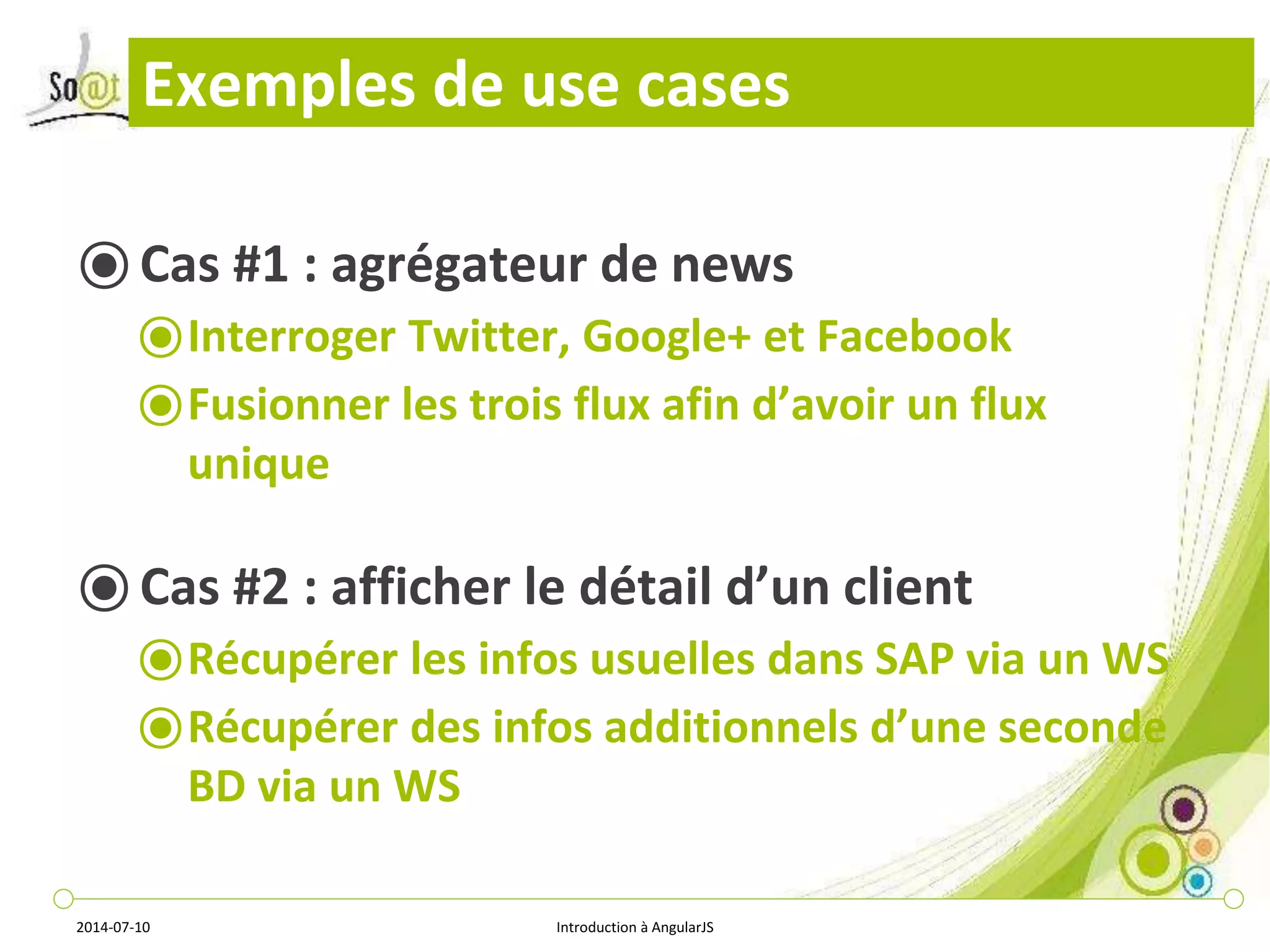 Exemples de use cases 
⦿ Cas #1 : agrégateur de news 
⦿Interroger Twitter, Google+ et Facebook 
⦿Fusionner les trois flux afin d’avoir un flux 
unique 
⦿ Cas #2 : afficher le détail d’un client 
⦿Récupérer les infos usuelles dans SAP via un WS 
⦿Récupérer des infos additionnels d’une seconde 
BD via un WS 
2014-07-10 Introduction à AngularJS 
 
