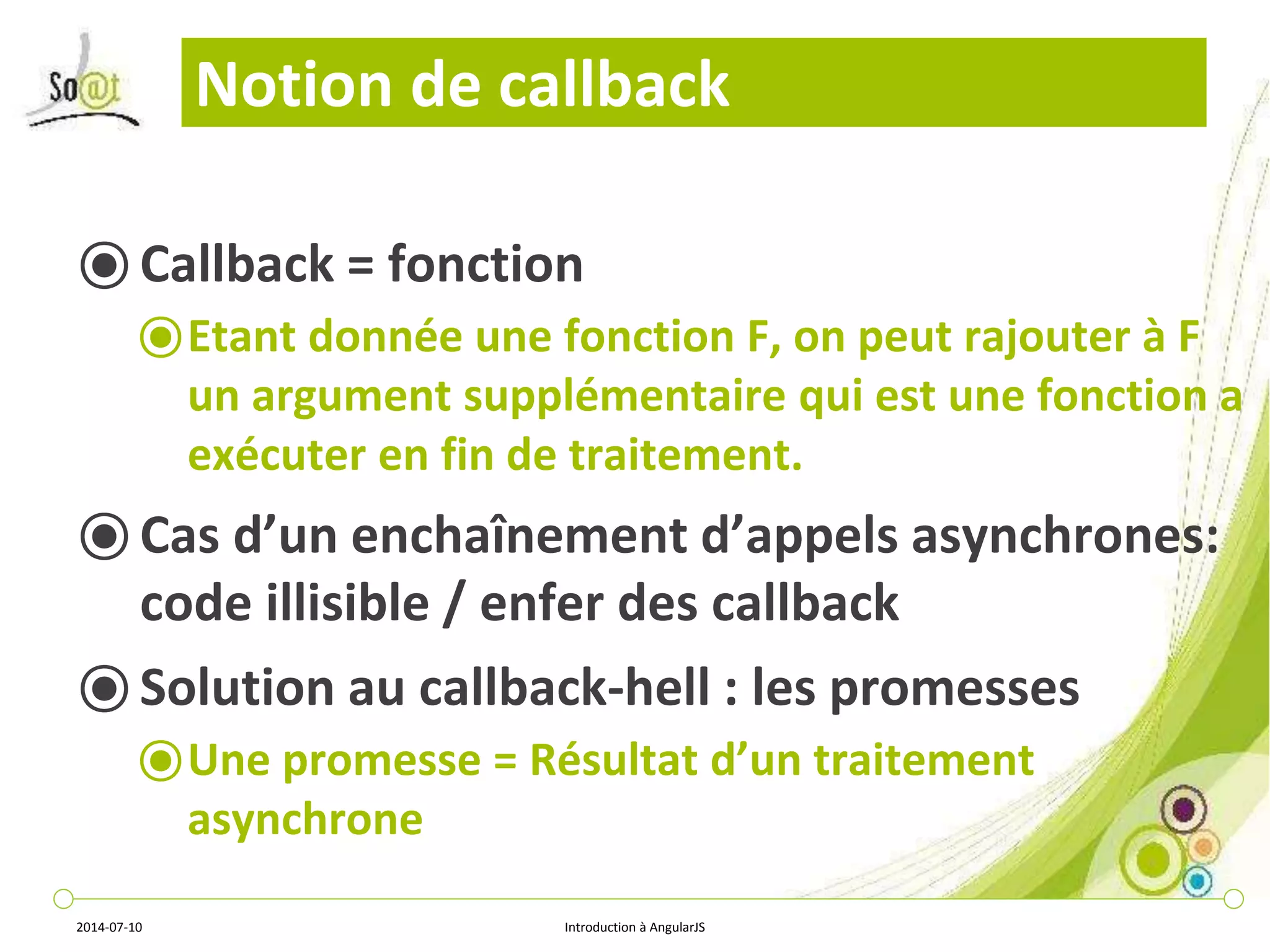Notion de callback 
⦿ Callback = fonction 
⦿Etant donnée une fonction F, on peut rajouter à F 
un argument supplémentaire qui est une fonction a 
exécuter en fin de traitement. 
⦿ Cas d’un enchaînement d’appels asynchrones: 
code illisible / enfer des callback 
⦿ Solution au callback-hell : les promesses 
⦿Une promesse = Résultat d’un traitement 
asynchrone 
2014-07-10 Introduction à AngularJS 
 