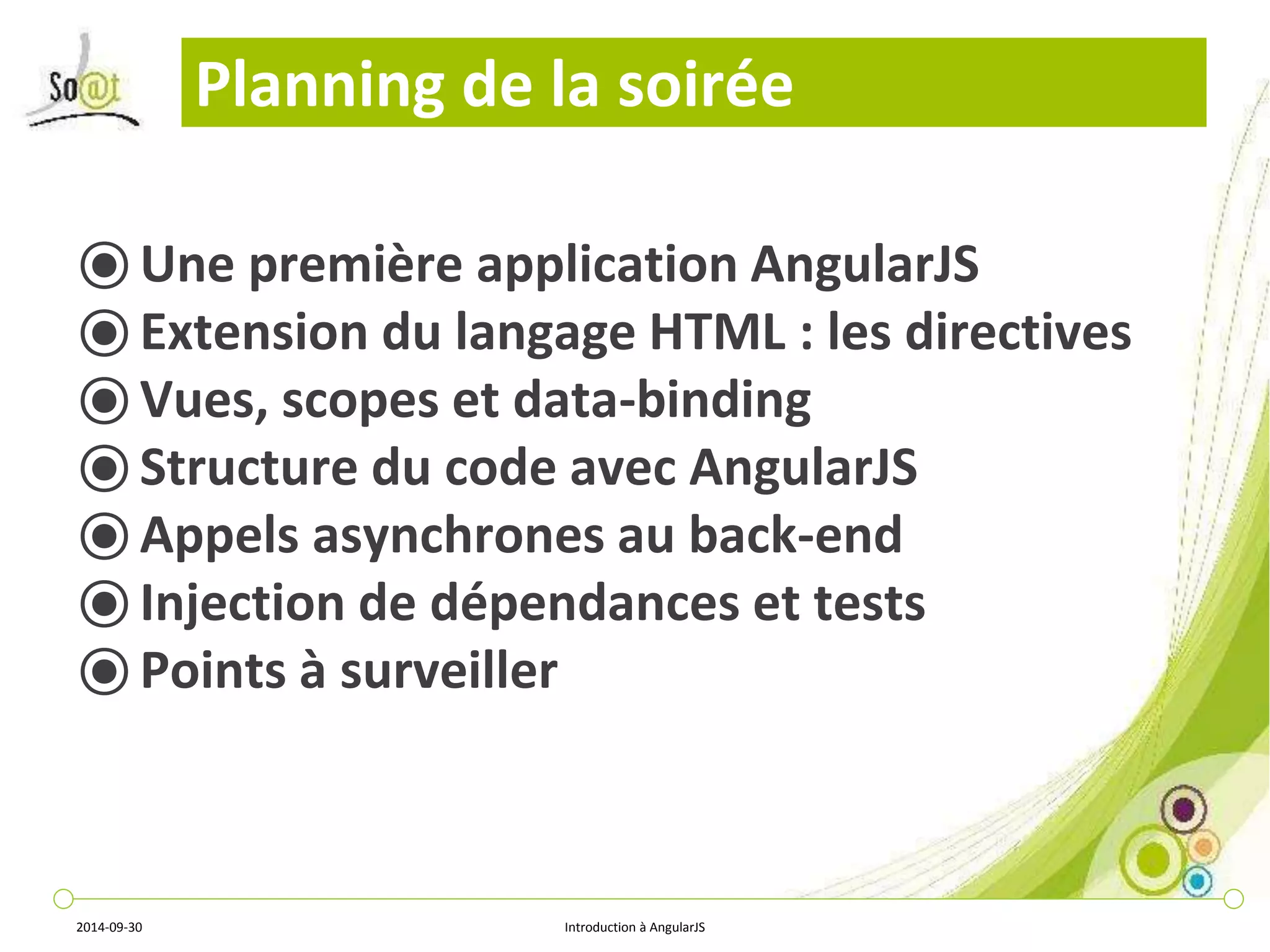 Planning de la soirée 
⦿Une première application AngularJS 
⦿ Extension du langage HTML : les directives 
⦿ Vues, scopes et data-binding 
⦿ Structure du code avec AngularJS 
⦿Appels asynchrones au back-end 
⦿ Injection de dépendances et tests 
⦿ Points à surveiller 
2014-09-30 Introduction à AngularJS 
 