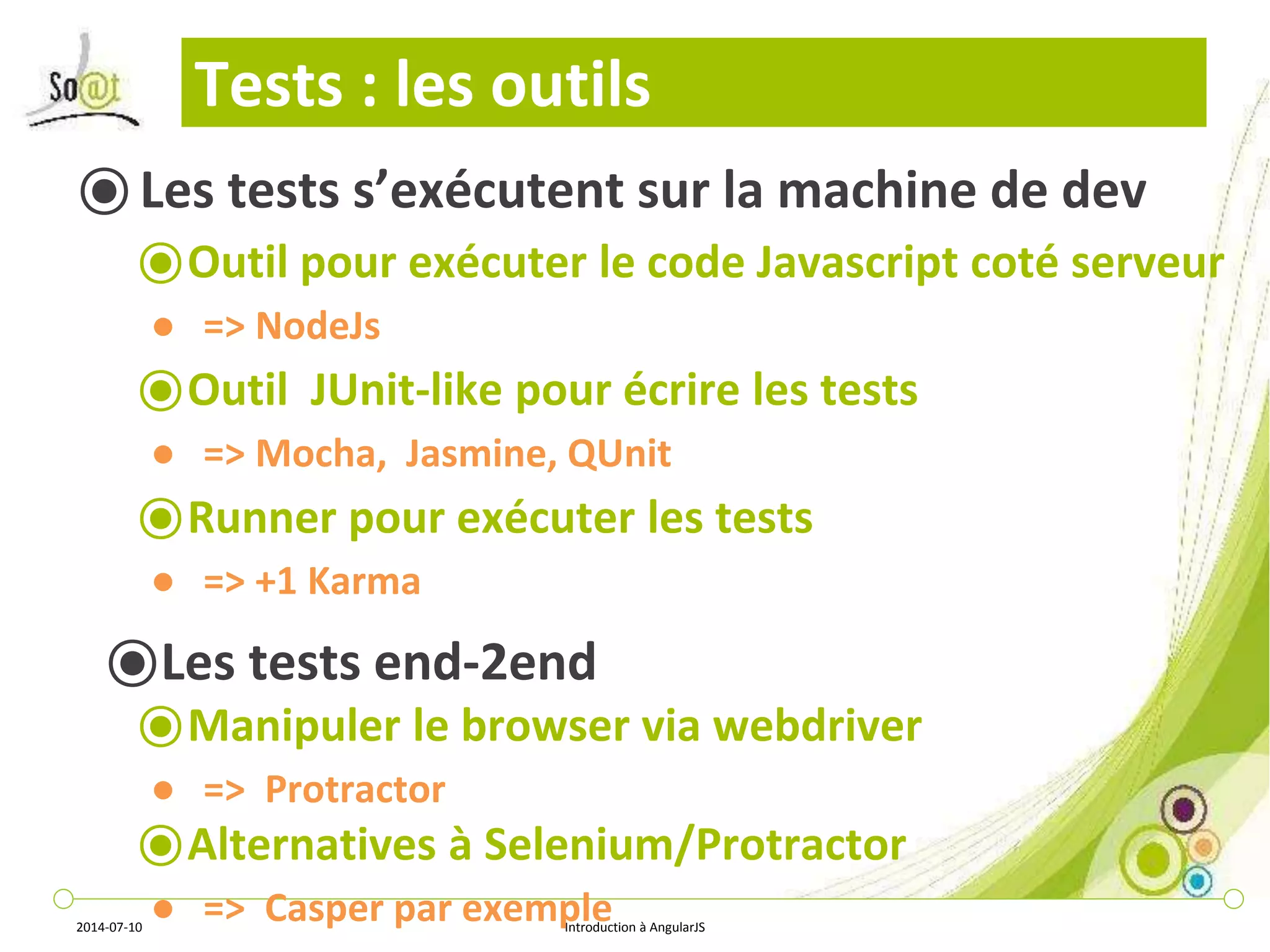 Tests : les outils 
⦿ Les tests s’exécutent sur la machine de dev 
⦿Outil pour exécuter le code Javascript coté serveur 
● => NodeJs 
⦿Outil JUnit-like pour écrire les tests 
● => Mocha, Jasmine, QUnit 
⦿Runner pour exécuter les tests 
● => +1 Karma 
⦿Les tests end-2end 
⦿Manipuler le browser via webdriver 
● => Protractor 
⦿Alternatives à Selenium/Protractor 
● => Casper par exemple 
2014-07-10 Introduction à AngularJS 
 